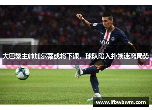 大巴黎主帅加尔蒂或将下课，球队陷入扑朔迷离局势